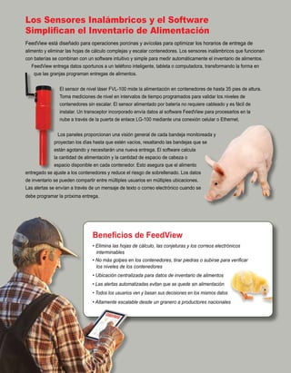 Los Sensores Inalámbricos y el Software
Simplifican el Inventario de Alimentación
FeedView está diseñado para operaciones porcinas y avícolas para optimizar los horarios de entrega de
alimento y eliminar las hojas de cálculo complejas y escalar contenedores. Los sensores inalámbricos que funcionan
con baterías se combinan con un software intuitivo y simple para medir automáticamente el inventario de alimentos.
FeedView entrega datos oportunos a un teléfono inteligente, tableta o computadora, transformando la forma en
que las granjas programan entregas de alimentos.
El sensor de nivel láser FVL-100 mide la alimentación en contenedores de hasta 35 pies de altura.
Toma mediciones de nivel en intervalos de tiempo programados para validar los niveles de
contenedores sin escalar. El sensor alimentado por batería no requiere cableado y es fácil de
instalar. Un transceptor incorporado envía datos al software FeedView para procesarlos en la
nube a través de la puerta de enlace LG-100 mediante una conexión celular o Ethernet.
Los paneles proporcionan una visión general de cada bandeja monitoreada y
proyectan los días hasta que estén vacíos, resaltando las bandejas que se
están agotando y necesitarán una nueva entrega. El software calcula
la cantidad de alimentación y la cantidad de espacio de cabeza o
espacio disponible en cada contenedor. Esto asegura que el alimento
entregado se ajuste a los contenedores y reduce el riesgo de sobrellenado. Los datos
de inventario se pueden compartir entre múltiples usuarios en múltiples ubicaciones.
Las alertas se envían a través de un mensaje de texto o correo electrónico cuando se
debe programar la próxima entrega.
Beneficios de FeedView
• Elimina las hojas de cálculo, las conjeturas y los correos electrónicos
interminables
• No más golpes en los contenedores, tirar piedras o subirse para verificar
los niveles de los contenedores
• Ubicación centralizada para datos de inventario de alimentos
• Las alertas automatizadas evitan que se quede sin alimentación
• Todos los usuarios ven y basan sus decisiones en los mismos datos
• Altamente escalable desde un granero a productores nacionales
 
