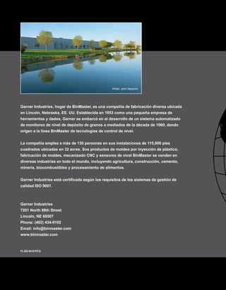 Garner Industries, hogar de BinMaster, es una compañía de fabricación diversa ubicada
en Lincoln, Nebraska, EE. UU. Establecida en 1953 como una pequeña empresa de
herramientas y dados, Garner se embarcó en el desarrollo de un sistema automatizado
de monitoreo de nivel de depósito de granos a mediados de la década de 1960, dando
origen a la línea BinMaster de tecnologías de control de nivel.
La compañía emplea a más de 130 personas en sus instalaciones de 115,000 pies
cuadrados ubicadas en 32 acres. Sus productos de moldeo por inyección de plástico,
fabricación de moldes, mecanizado CNC y sensores de nivel BinMaster se venden en
diversas industrias en todo el mundo, incluyendo agricultura, construcción, cemento,
minería, biocombustibles y procesamiento de alimentos.
Garner Industries está certificada según los requisitos de los sistemas de gestión de
calidad ISO 9001.
Garner Industries
7201 North 98th Street
Lincoln, NE 68507
Phone: (402) 434-9102
Email: info@binmaster.com
www.binmaster.com
FL-ES-0419-PCG
Photo: John Neukirch
 