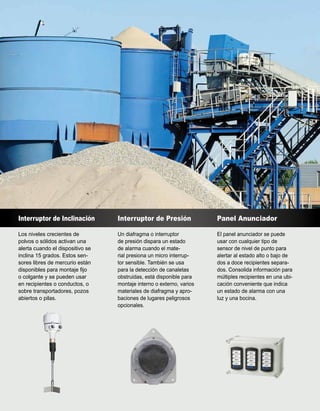 Interruptor de Inclinación
Los niveles crecientes de
polvos o sólidos activan una
alerta cuando el dispositivo se
inclina 15 grados. Estos sen-
sores libres de mercurio están
disponibles para montaje fijo
o colgante y se pueden usar
en recipientes o conductos, o
sobre transportadores, pozos
abiertos o pilas.
Interruptor de Presión
Un diafragma o interruptor
de presión dispara un estado
de alarma cuando el mate-
rial presiona un micro interrup-
tor sensible. También se usa
para la detección de canaletas
obstruidas, está disponible para
montaje interno o externo, varios
materiales de diafragma y apro-
baciones de lugares peligrosos
opcionales.
Panel Anunciador
El panel anunciador se puede
usar con cualquier tipo de
sensor de nivel de punto para
alertar al estado alto o bajo de
dos a doce recipientes separa-
dos. Consolida información para
múltiples recipientes en una ubi-
cación conveniente que indica
un estado de alarma con una
luz y una bocina.
 