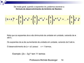 Professora Michele Boulanger 14
De modo geral, quando o expoente é n, podemos escrever a
fórmula do desenvolvimento do binômio de Newton:
Note que os expoentes de x vão diminuindo de unidade em unidade, variando de n
até 0,
Os expoentes de a vão aumentando de unidade em unidade, variando de 0 até n.
O desenvolvimento de (x + a)n
possui n + 1 termos.
Exemplo: (2x – 3y)10
tem 11 termos
 