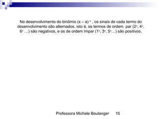 Professora Michele Boulanger 15
No desenvolvimento do binômio (x – a) n
, os sinais de cada termo do
desenvolvimento são alternados, isto é, os termos de ordem par (2o
, 4o
,
6o
…) são negativos, e os de ordem ímpar (1o
, 3o
, 5o
…) são positivos.
 