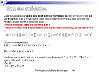 Professora Michele Boulanger 16
Caso seja pedido a soma dos coeficientes numérico do desenvolvimento de
um binômio, não é necessário fazer todo o desenvolvimento pelo binômio de
newton, basta saber a seguinte dica:
-troque qualquer letra do binômio por 1
- calcule o valor que ficará dentro dos parênteses, e pronto, basta elevá-lo à
n.
Obtemos a expressão:
1.16x4
.1 + 4.8x3
.1 + 6.4x2
.1 + 4.2x . 1 + 1.1.1
16x4
+ 32x3
+ 24x2
+ 8x + 1
No desenvolvimento acima, a soma dos coeficientes é 81 (16 + 32 + 24 + 8 + 1),
agora utilizando a dica dada:
(2x+1)4
(2.1 + 1)4
= 34
= 81
 
