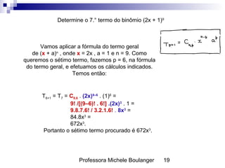 Professora Michele Boulanger 19
Determine o 7.° termo do binômio (2x + 1)9
Vamos aplicar a fórmula do termo geral
de (x + a)n
, onde x = 2x , a = 1 e n = 9. Como
queremos o sétimo termo, fazemos p = 6, na fórmula
do termo geral, e efetuamos os cálculos indicados.
Temos então:
T6+1 = T7 = C9,6 . (2x)9–6
. (1)6
=
9! /[(9–6)! . 6!] .(2x)3
. 1 =
9.8.7.6! / 3.2.1.6! . 8x3
=
84.8x3
=
672x3
.
Portanto o sétimo termo procurado é 672x3
.
 