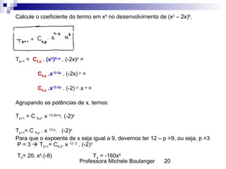 Professora Michele Boulanger 20
Calcule o coeficiente do termo em x9
no desenvolvimento de (x2
– 2x)6
.
Tp+1 = C6,p . (x2
)6–p
. (-2x)p
=
C6,p .x12-2p
. (-2x) p
=
C6,p .x12-2p
. (-2) p
.x p
=
Agrupando as potências de x, temos:
Tp+1 = C 6,p. x 12-2p+p
. (-2)p
Tp+1= C 6,p . x 12-p
. (-2)p
Para que o expoente de x seja igual a 9, devemos ter 12 – p =9, ou seja, p =3
P = 3  T3+1= C6,3. x 12 -3
. (-2)3
T4= 20. x9
.(-8) T4 = -160x9
 