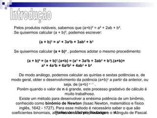 Professora Michele Boulanger 4
Pelos produtos notáveis, sabemos que (a+b)² = a² + 2ab + b².
Se quisermos calcular (a + b)³, podemos escrever:
(a + b)3
= a3
+ 3a2
b + 3ab2
+ b3
Se quisermos calcular (a + b)4
, podemos adotar o mesmo procedimento:
(a + b)4
= (a + b)3
.(a+b) = (a3
+ 3a2
b + 3ab2
+ b3
).(a+b)=
a4
+ 4a3
b + 6a2
b2
+ 4ab3
+ b4
De modo análogo, podemos calcular as quintas e sextas potências e, de
modo geral, obter o desenvolvimento da potência (a+b)n
a partir da anterior, ou
seja, de (a+b) n - 1
.
Porém quando o valor de n é grande, este processo gradativo de cálculo é
muito trabalhoso.
Existe um método para desenvolver a enésima potência de um binômio,
conhecido como binômio de Newton (Isaac Newton, matemático e físico
inglês, 1642 - 1727). Para esse método é necessário saber o que são
coeficientes binomiais, algumas de suas propriedades e o triângulo de Pascal.
 