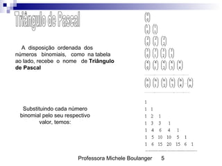 Professora Michele Boulanger 5
A disposição ordenada dos
números binomiais, como na tabela
ao lado, recebe o nome de Triângulo
de Pascal
Substituindo cada número
binomial pelo seu respectivo
valor, temos:
 