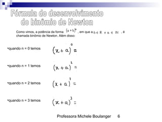 Professora Michele Boulanger 6
Como vimos, a potência da forma , em que a, , é
chamada binômio de Newton. Além disso:
•quando n = 0 temos
•quando n = 1 temos
•quando n = 2 temos
•quando n = 3 temos
 