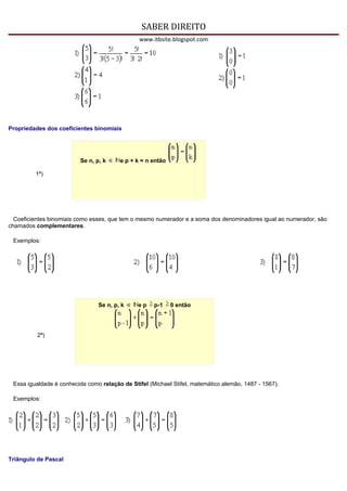 SABER DIREITO
                                                www.itbsite.blogspot.com




Propriedades dos coeficientes binomiais




                          Se n, p, k     e p + k = n então

         1ª)




  Coeficientes binomiais como esses, que tem o mesmo numerador e a soma dos denominadores igual ao numerador, são
chamados complementares.

 Exemplos:




                                 Se n, p, k    ep    p-1     0 então




          2ª)




 Essa igualdade é conhecida como relação de Stifel (Michael Stifel, matemático alemão, 1487 - 1567).

 Exemplos:




Triângulo de Pascal
 