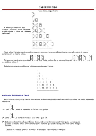 SABER DIREITO
                                                   www.itbsite.blogspot.com




  A disposição ordenada dos
números binomiais, como na tabela
ao lado, recebe o nome de Triângulo
de Pascal




  Nesta tabela triangular, os números binomiais com o mesmo numerador são escritos na mesma linha e os de mesmo
denominador, na mesma coluna.


    Por exemplo, os números binomiais     ,    ,    e    estão na linha 3 e os números binomiais   ,   ,     ,   , ...,
, ... estão na coluna 1.

  Substituindo cada número binomial pelo seu respectivo valor, temos:




Construção do triângulo de Pascal

  Para construir o triângulo do Pascal, basta lembrar as seguintes propriedades dos números binomiais, não sendo necessário
calculá-los:




1ª) Como      = 1, todos os elementos da coluna 0 são iguais a 1.




2ª) Como      = 1, o último elemento de cada linha é igual a 1.

3ª) Cada elemento do triângulo que não seja da coluna 0 nem o último de cada linha é igual à soma daquele
    que está na mesma coluna e linha anterior com o elemento que se situa à esquerda deste último (relação
    de Stifel).

    Observe os passos e aplicação da relação de Stifel para a construção do triângulo:
 