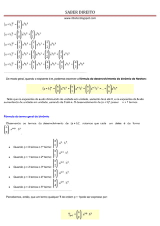 SABER DIREITO
                                                                          www.itbsite.blogspot.com




 De modo geral, quando o expoente é n, podemos escrever a fórmula do desenvolvimento do binômio de Newton:




  Note que os expoentes de a vão diminuindo de unidade em unidade, variando de n até 0, e os expoentes de b vão
aumentando de unidade em unidade, variando de 0 até n. O desenvolvimento de (a + b)n possui n + 1 termos.




Fórmula do termo geral do binômio

 Observando os termos do desenvolvimento de (a + b)n, notamos que cada                               um deles é da forma


                 .




   •   Quando p = 0 temos o 1º termo:


   •   Quando p = 1 temos o 2º termo:


   •   Quando p = 2 temos o 3º termo:


   •   Quando p = 3 temos o 4º termo:


   •   Quando p = 4 temos o 5º termo:
       ..............................................................................

 Percebemos, então, que um termo qualquer T de ordem p + 1pode ser expresso por:
 