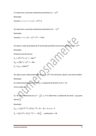 numerosnamente 5
17- Determine a soma dos coeficientes do binómio
Resolução:
Fazendo = 0
18- Determine a soma dos coeficientes do binómio
Resolução:
Fazendo =
19- Qual é o valor do produto do 2º termo pelo penúltimo termo para o binómio
Resolução:
O binómio tem 81 termos.
20- Sabe-se que o desenvolvimento de √ tem 33 termos. Qual é o seu termo médio?
Resolução:
Se o desenvolvimento tem 33 termos , o expoente do binómio é 33-1 = 32
Termo médio é
21- No desenvolvimento de , . Determine o coeficiente do termo cuja parte
literal é
Resolução:
;
…..coeficiente é
 