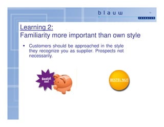 13




Learning 2:
Familiarity more important than own style
   Customers should be approached in the style
   they recognize you as supplier. Prospects not
   necessarily.
 