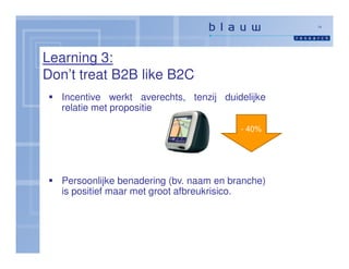 14




Learning 3:
Don’t treat B2B like B2C
   Incentive werkt averechts, tenzij duidelijke
   relatie met propositie

                                          - 40%




   Persoonlijke benadering (bv. naam en branche)
   is positief maar met groot afbreukrisico.
 