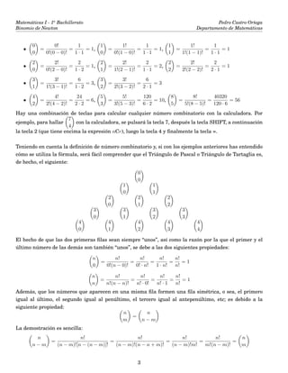Matemáticas I - 1o
Bachillerato
Binomio de Newton
Pedro Castro Ortega
Departamento de Matemáticas
•
0
0
=
0!
0!(0 − 0)!
=
1
1 · 1
= 1,
1
0
=
1!
0!(1 − 0)!
=
1
1 · 1
= 1,
1
1
=
1!
1!(1 − 1)!
=
1
1 · 1
= 1
•
2
0
=
2!
0!(2 − 0)!
=
2
1 · 2
= 1,
2
1
=
2!
1!(2 − 1)!
=
2
1 · 1
= 2,
2
2
=
2!
2!(2 − 2)!
=
2
2 · 1
= 1
•
3
1
=
3!
1!(3 − 1)!
=
6
1 · 2
= 3,
3
2
=
3!
2!(3 − 2)!
=
6
2 · 1
= 3
•
4
2
=
4!
2!(4 − 2)!
=
24
2 · 2
= 6,
5
3
=
5!
3!(5 − 3)!
=
120
6 · 2
= 10,
8
5
=
8!
5!(8 − 5)!
=
40320
120 · 6
= 56
Hay una combinación de teclas para calcular cualquier número combinatorio con la calculadora. Por
ejemplo, para hallar
7
4
con la calculadora, se pulsará la tecla 7, después la tecla SHIFT, a continuación
la tecla 2 (que tiene encima la expresión nCr), luego la tecla 4 y ﬁnalmente la tecla =.
Teniendo en cuenta la deﬁnición de número combinatorio y, si con los ejemplos anteriores has entendido
cómo se utiliza la fórmula, será fácil comprender que el Triángulo de Pascal o Triángulo de Tartaglia es,
de hecho, el siguiente:
0
0
1
0
1
1
2
0
2
1
2
2
3
0
3
1
3
2
3
3
4
0
4
1
4
2
4
3
4
4
El hecho de que las dos primeras ﬁlas sean siempre “unos”, así como la razón por la que el primer y el
último número de las demás son también “unos”, se debe a las dos siguientes propiedades:
n
0
=
n!
0!(n − 0)!
=
n!
0! · n!
=
n!
1 · n!
=
n!
n!
= 1
n
n
=
n!
n!(n − n)!
=
n!
n! · 0!
=
n!
n! · 1
=
n!
n!
= 1
Además, que los números que aparecen en una misma ﬁla formen una ﬁla simétrica, o sea, el primero
igual al último, el segundo igual al penúltimo, el tercero igual al antepenúltimo, etc; es debido a la
siguiente propiedad:
n
m
=
n
n − m
La demostración es sencilla:
n
n − m
=
n!
(n − m)![n − (n − m)]!
=
n!
(n − m)!(n − n + m)!
=
n!
(n − m)!m!
=
n!
m!(n − m)!
=
n
m
3
 