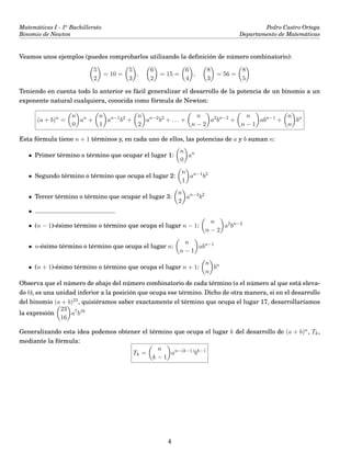 Matemáticas I - 1o
Bachillerato
Binomio de Newton
Pedro Castro Ortega
Departamento de Matemáticas
Veamos unos ejemplos (puedes comprobarlos utilizando la deﬁnición de número combinatorio):
5
2
= 10 =
5
3
,
6
2
= 15 =
6
4
,
8
3
= 56 =
8
5
Teniendo en cuenta todo lo anterior es fácil generalizar el desarrollo de la potencia de un binomio a un
exponente natural cualquiera, conocida como fórmula de Newton:
(a + b)n
=
n
0
an
+
n
1
an−1
b2
+
n
2
an−2
b2
+ . . . +
n
n − 2
a2
bn−2
+
n
n − 1
abn−1
+
n
n
bn
Esta fórmula tiene n + 1 términos y, en cada uno de ellos, las potencias de a y b suman n:
• Primer término o término que ocupar el lugar 1:
n
0
an
• Segundo término o término que ocupa el lugar 2:
n
1
an−1
b2
• Tercer término o término que ocupar el lugar 3:
n
2
an−2
b2
• ..............................................
• (n − 1)-ésimo término o término que ocupa el lugar n − 1:
n
n − 2
a2
bn−2
• n-ésimo término o término que ocupa el lugar n:
n
n − 1
abn−1
• (n + 1)-ésimo término o término que ocupa el lugar n + 1:
n
n
bn
Observa que el número de abajo del número combinatorio de cada término (o el número al que está eleva-
do b), es una unidad inferior a la posición que ocupa ese término. Dicho de otra manera, si en el desarrollo
del binomio (a + b)23, quisiéramos saber exactamente el término que ocupa el lugar 17, desarrollaríamos
la expresión
23
16
a7
b16
Generalizando esta idea podemos obtener el término que ocupa el lugar k del desarrollo de (a + b)n, Tk,
mediante la fórmula:
Tk =
n
k − 1
an−(k−1)
bk−1
4
 