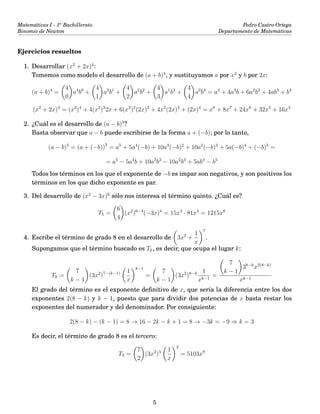 Matemáticas I - 1o
Bachillerato
Binomio de Newton
Pedro Castro Ortega
Departamento de Matemáticas
Ejercicios resueltos
1. Desarrollar (x2
+ 2x)4
:
Tomemos como modelo el desarrollo de (a + b)4
, y sustituyamos a por x2
y b por 2x:
(a + b)4
=
4
0
a4
b0
+
4
1
a3
b1
+
4
2
a2
b2
+
4
3
a1
b3
+
4
4
a0
b4
= a4
+ 4a3
b + 6a2
b2
+ 4ab3
+ b4
(x2
+ 2x)4
= (x2
)4
+ 4(x2
)3
2x + 6(x2
)2
(2x)2
+ 4x2
(2x)3
+ (2x)4
= x8
+ 8x7
+ 24x6
+ 32x5
+ 16x4
2. ¿Cuál es el desarrollo de (a − b)5
?
Basta observar que a − b puede escribirse de la forma a + (−b); por lo tanto,
(a − b)5
= (a + (−b))5
= a5
+ 5a4
(−b) + 10a3
(−b)2
+ 10a2
(−b)3
+ 5a(−b)4
+ (−b)5
=
= a5
− 5a4
b + 10a3
b2
− 10a2
b3
+ 5ab4
− b5
Todos los términos en los que el exponente de −b es impar son negativos, y son positivos los
términos en los que dicho exponente es par.
3. Del desarrollo de (x2
− 3x)6
sólo nos interesa el término quinto. ¿Cuál es?
T5 =
6
4
(x2
)6−4
(−3x)4
= 15x4
· 81x4
= 1215x8
4. Escribe el término de grado 8 en el desarrollo de 3x2
+
1
x
7
.
Supongamos que el término buscado es Tk, es decir, que ocupa el lugar k:
Tk =
7
k − 1
(3x2
)7−(k−1) 1
x
k−1
=
7
k − 1
(3x2
)8−k 1
xk−1
=
7
k − 1
38−k
x2(8−k)
xk−1
El grado del término es el exponente deﬁnitivo de x, que sería la diferencia entre los dos
exponentes 2(8 − k) y k − 1, puesto que para dividir dos potencias de x basta restar los
exponentes del numerador y del denominador. Por consiguiente:
2(8 − k) − (k − 1) = 8 → 16 − 2k − k + 1 = 8 → −3k = −9 ⇒ k = 3
Es decir, el término de grado 8 es el tercero:
T3 =
7
2
(3x2
)5 1
x
2
= 5103x8
5
 