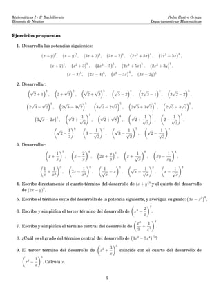 Matemáticas I - 1o
Bachillerato
Binomio de Newton
Pedro Castro Ortega
Departamento de Matemáticas
Ejercicios propuestos
1. Desarrolla las potencias siguientes:
(x + y)7
, (x − y)7
, (3x + 2)4
, (3x − 2)4
, 2x3
+ 5x
3
, 2x3
− 5x
3
,
(x + 2)7
, x2
+ 3
6
, 2x3
+ 5
5
, 2x4
+ 5x
5
, 2x2
+ 3y
5
,
(x − 3)5
, (2x − 4)6
, x2
− 3x
4
, (3x − 2y)5
2. Desarrollar:
√
2 + 1
6
, 2 +
√
3
5
,
√
2 +
√
3
5
,
√
5 − 2
4
, 2
√
3 − 1
3
, 3
√
2 − 2
5
,
2
√
3 −
√
2
4
, 2
√
3 − 3
√
2
5
, 3
√
2 − 2
√
3
5
, 2
√
5 + 3
√
2
6
, 2
√
5 − 3
√
2
5
,
3
√
x − 2x
5
,
√
2 +
1
√
3
5
,
√
2 +
√
8
4
,
√
2 +
1
√
2
4
, 2 −
1
√
2
5
,
√
2 −
1
2
6
, 3 −
1
√
3
4
,
√
3 −
1
√
2
5
,
√
2 −
1
√
3
4
3. Desarrollar:
x +
1
x
5
, x −
2
x
4
, 2x +
y
3
4
, x +
1
√
x
6
, xy −
1
xy
4
,
1
x
+
1
x3
5
, 2x −
1
x3
6
,
1
√
x
− x
5
,
√
x −
1
√
x
5
, x −
1
√
x
4
4. Escribe directamente el cuarto término del desarrollo de (x + y)9
y el quinto del desarrollo
de (2x − y)8
.
5. Escribe el término sexto del desarrollo de la potencia siguiente, y averigua su grado: 3x − x3 9
.
6. Escribe y simpliﬁca el tercer término del desarrollo de x3
−
2
x
7
.
7. Escribe y simpliﬁca el término central del desarrollo de
x2
9
+
1
x3
4
.
8. ¿Cuál es el grado del término central del desarrollo de 3x2
− 5x4 12
?
9. El tercer término del desarrollo de x2
+
3
x
5
coincide con el cuarto del desarrollo de
x3
−
1
x
5
. Calcula x.
6
 