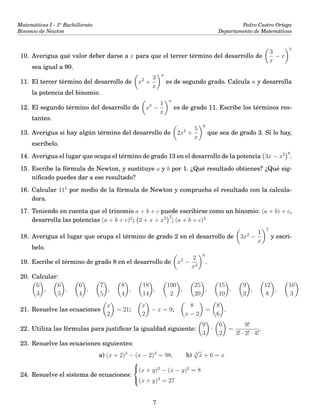 Matemáticas I - 1o
Bachillerato
Binomio de Newton
Pedro Castro Ortega
Departamento de Matemáticas
10. Averigua qué valor deber darse a x para que el tercer término del desarrollo de
3
x
− x
5
sea igual a 90.
11. El tercer término del desarrollo de x2
+
3
x
n
es de segundo grado. Calcula n y desarrolla
la potencia del binomio.
12. El segundo término del desarrollo de x2
−
1
x
n
es de grado 11. Escribe los términos res-
tantes.
13. Averigua si hay algún término del desarrollo de 2x2
+
5
x
6
que sea de grado 3. Si lo hay,
escríbelo.
14. Averigua el lugar que ocupa el término de grado 13 en el desarrollo de la potencia 3x − x2 8
.
15. Escribe la fórmula de Newton, y sustituye a y b por 1. ¿Qué resultado obtienes? ¿Qué sig-
niﬁcado puedes dar a ese resultado?
16. Calcular 115
por medio de la fórmula de Newton y comprueba el resultado con la calcula-
dora.
17. Teniendo en cuenta que el trinomio a + b + c puede escribirse como un binomio: (a + b) + c,
desarrolla las potencias (a + b + c)2
; 2 + x + x2 2
; (a + b + c)3
18. Averigua el lugar que ocupa el término de grado 2 en el desarrollo de 3x2
−
1
x
7
y escrí-
belo.
19. Escribe el término de grado 8 en el desarrollo de x3
−
2
x2
6
.
20. Calcular:
6
3
,
6
5
,
6
4
,
7
5
,
8
4
,
18
14
,
100
2
,
25
20
,
15
10
,
9
3
,
12
8
,
10
3
21. Resuelve las ecuaciones
x
2
= 21;
x
2
− x = 9;
8
x − 2
=
8
6
.
22. Utiliza las fórmulas para justiﬁcar la igualdad siguiente:
9
3
·
6
2
=
9!
3! · 2! · 4!
.
23. Resuelve las ecuaciones siguientes:
a) (x + 2)3
− (x − 2)3
= 98, b) 3
√
x + 6 = x
24. Resuelve el sistema de ecuaciones:



(x + y)2
− (x − y)2
= 8
(x + y)3
= 27
7
 