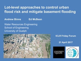 Lot-level approaches to control urban
flood risk and mitigate basement flooding
ICLR Friday Forum
21 April 2017
Andrew Binns Ed McBean
Water Resources Engineering
School of Engineering
University of Guelph
From: http://www.cbc.ca
 