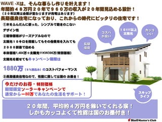 WAVE -Xは、そんな暮らし作りを叶えます！
年間約４８万円２０年で９６０万の収入が２０年間見込める設計！
（２０年以降は金額が変わりますが売電はあります）

長期優良住宅になっており、これからの時代にピッタリの住宅です！
①木をふんだんに使った、シンプルで飽きのこない
デザイン性

コスパ
が良い

②建物価格がリーズナブルなので
太陽光１０キロを搭載してもその他費用を入れても
２０００前後で住める

１０kW以上
太陽光

カッコ
いい

長期
優良

本体価格1,484万＋太陽光11KW396万(特別価格）
太陽光を載せてもキャンペーン期間は

1880万（８％税込み）のコストパフォーマンス
③長期優良住宅なので、性能に関しては国の お墨き！

今だけのお得・特別価格
期間限定ソーラーキャンペーンで
通常から－80万であなたの生活をサポート！

２０年間、平均約４万円を稼いでくれる家！
しかもカッコよくて性能は国のお墨付き！

スキップ
ライフ

 