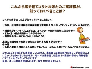 これから家を建てようとお考えのご家族様が、
知っておくべきことは？
これから家を建てる方が知っておくべきこととして、

「今後、①消費税増税②社会保険料③電気料金が上がっていく」ということがあります。
・消費税が５％⇒８％に上がると、どれくらいの家計負担増になるのか？
・どれくらい社会保険料ってあがるのか？
・電気料金は一体どれくらい上がるのか？
上記の状況だけで家計で使えるお金がどれ程下がるのか？
その他
・金利の変動や円安による物価はどれくらい上がるかも考えていかなくてはなりません。
こうしたことを知らずに家を建ててしまうと、家を建てた後の毎月の暮らしが大変なこと
になってしまうかもしれません。それでは家を建てる意味（＝家族が幸せな毎日を過
ごすこと）がなくなってしまいます。
是非、正しい知識を習得した上で、家づくりを考えましょう。

 