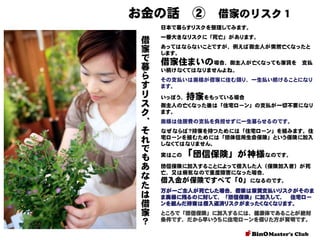 お金の話 ②

借家のリスク１

日本で暮らすリスクを整理してみます。

借
家
で
暮
ら
す
リ
ス
ク
、
そ
れ
で
も
あ
な
た
は
借
家
？

一番大きなリスクに「死亡」があります。
あってはならないことですが、例えば御主人が突然亡くなったと
します。

借家住まいの場合、御主人が亡くなっても家賃を

支払

い続けなくてはなりませんよね。
その支払いは奥様が借家に住む限り、一生払い続けることになり
ます。

持家

いっぽう、
をもっている場合
御主人の亡くなった後は「住宅ローン」の支払が一切不要になり
ます。
奥様は住居費の支払を負担せずに一生暮らせるのです。

なぜならば？持家を持つためには「住宅ローン」を組みます。住
宅ローンを組むためには「団体信用生命保険」という保険に加入
しなくてはなりません。
実はこの

「団信保険」が神様なのです。

団信保険に加入することによって借入した人（保険加入者）が死
亡、又は病気なので重度障害になった場合、

借入金が保険ですべて「０」になるのです。
万が一ご主人が死亡した場合、借家は家賃支払いリスクがそのま
ま奥様に残るのに対して、「団信保険」に加入して、 住宅ロー
ンを組んだ持家は借入返済リスクがまったくなくなります。
ところで「団信保険」に加入するには、健康体であることが絶対
条件です、だから早いうちに住宅ローンを借りた方が賢明です。

 