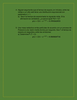 4- Alguien argumenta que el tiempo de espera, en minutos, entre las
visitas a un sitio web tiene una distribución exponencial con
parámetro λ = 1.
a) Sea X el tiempo de esperahasta la siguiente visita. Si la
afirmación es verdadera, ¿a qué es igual P(X = 5)?
𝒑( 𝒙 = 𝟓) 𝟏 − 𝒆−𝟏( 𝟓)
= 𝟎. 𝟗𝟗𝟑𝟐𝟔𝟐𝟎𝟓𝟑
5- Una masa radiactiva emite partículas de acuerdo con un proceso de
Poissona una razón media de dos por segundo.Sea T el tiempo de
espera,en segundos,entre las emisiones.
a) Determine P (T = 2).
𝒑( 𝒙 = 𝟐) 𝟏 − 𝒆−𝟏( 𝟐)
= 𝟎. 𝟖𝟔𝟒𝟔𝟔𝟒𝟕𝟏𝟔
 