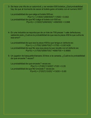 3- Se hace una rifa de un automóvil, y se venden 500 boletos ¿Qué probabilidad
hay de que al momento de sacar el boleto gane el boleto con el numero 500?
La probabilidad de que salga el boleto 500 es:
P(x=1) = (1/500)1
(499/500)0
=1/500 = 0.002
La probabilidad de que NO salga el boleto con 500 es:
P(x=0) = (1/500)0
(499/500)1
=499/500 = 0.998
4- En una industria se reporta que de un lote de 700 piezas 1 sale defectuosa,
sabiendo esto ¿Cuál es la probabilidad de que sea la pieza 458 la que sufra de
ese error?
La probabilidad de que sea la pieza 458 la que tenga un defecto es:
P(x=1) = (1/700)1
(699/700)0
=1/700 = 0.001428
La probabilidad de que No sea esa pieza la que resulte con el defecto es:
P(x=0) = (1/700)0
(699/700)1
=699/700 = 0.9985
5- Un jugador de basquetbollanzara 20 tiros a la canasta, ¿Cuál es la probabilidad
de que enceste 7 veces?
La probabilidad de que enceste 7 veces es:
P(x=1) = (7/20)1
(13/20)0
=7/20 = 0.35
La probabilidad de que NO enceste 7 veces es:
P(x=0) = (7/20)0
(13/20)1
=13/20 = 0.65
 