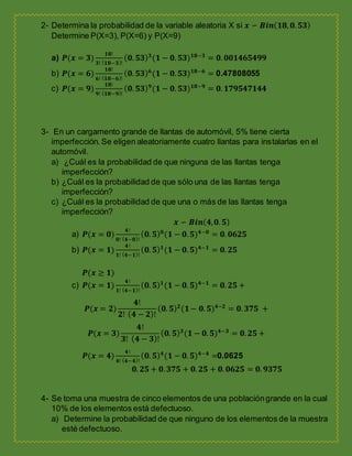 2- Determina la probabilidad de la variable aleatoria X si 𝒙 ∽ 𝑩𝒊𝒏( 𝟏𝟖, 𝟎. 𝟓𝟑)
Determine P(X=3), P(X=6) y P(X=9)
a) 𝑷(𝒙 = 𝟑)
𝟏𝟖!
𝟑! ( 𝟏𝟖−𝟑)!
( 𝟎. 𝟓𝟑) 𝟑
(𝟏 − 𝟎. 𝟓𝟑) 𝟏𝟖−𝟑
= 𝟎. 𝟎𝟎𝟏𝟒𝟔𝟓𝟒𝟗𝟗
b) 𝑷(𝒙 = 𝟔)
𝟏𝟖!
𝟔! ( 𝟏𝟖−𝟔)!
( 𝟎. 𝟓𝟑) 𝟔
(𝟏 − 𝟎. 𝟓𝟑) 𝟏𝟖−𝟔
= 0.47808055
c) 𝑷(𝒙 = 𝟗)
𝟏𝟖!
𝟗! ( 𝟏𝟖−𝟗)!
( 𝟎. 𝟓𝟑) 𝟗
(𝟏 − 𝟎. 𝟓𝟑) 𝟏𝟖−𝟗
= 𝟎. 𝟏𝟕𝟗𝟓𝟒𝟕𝟏𝟒𝟒
3- En un cargamento grande de llantas de automóvil, 5% tiene cierta
imperfección.Se eligen aleatoriamente cuatro llantas para instalarlas en el
automóvil.
a) ¿Cuál es la probabilidad de que ninguna de las llantas tenga
imperfección?
b) ¿Cuál es la probabilidad de que sólo una de las llantas tenga
imperfección?
c) ¿Cuál es la probabilidad de que una o más de las llantas tenga
imperfección?
𝒙 ∽ 𝑩𝒊𝒏( 𝟒, 𝟎. 𝟓)
a) 𝑷(𝒙 = 𝟎)
𝟒!
𝟎! ( 𝟒−𝟎)!
( 𝟎. 𝟓) 𝟎
(𝟏 − 𝟎. 𝟓) 𝟒−𝟎
= 𝟎. 𝟎𝟔𝟐𝟓
b) 𝑷(𝒙 = 𝟏)
𝟒!
𝟏! ( 𝟒−𝟏)!
( 𝟎. 𝟓) 𝟏
(𝟏 − 𝟎. 𝟓) 𝟒−𝟏
= 𝟎. 𝟐𝟓
𝑷(𝒙 ≥ 𝟏)
c) 𝑷(𝒙 = 𝟏)
𝟒!
𝟏! ( 𝟒−𝟏)!
( 𝟎. 𝟓) 𝟏
(𝟏 − 𝟎. 𝟓) 𝟒−𝟏
= 𝟎. 𝟐𝟓 +
𝑷(𝒙 = 𝟐)
𝟒!
𝟐! ( 𝟒 − 𝟐)!
( 𝟎. 𝟓) 𝟐
(𝟏− 𝟎. 𝟓) 𝟒−𝟐
= 𝟎. 𝟑𝟕𝟓 +
𝑷(𝒙 = 𝟑)
𝟒!
𝟑! ( 𝟒 − 𝟑)!
( 𝟎. 𝟓) 𝟑
(𝟏 − 𝟎. 𝟓) 𝟒−𝟑
= 𝟎. 𝟐𝟓 +
𝑷(𝒙 = 𝟒)
𝟒!
𝟒! ( 𝟒−𝟒)!
( 𝟎. 𝟓) 𝟒
(𝟏 − 𝟎. 𝟓) 𝟒−𝟒
=0.0625
𝟎. 𝟐𝟓 + 𝟎. 𝟑𝟕𝟓 + 𝟎. 𝟐𝟓 + 𝟎. 𝟎𝟔𝟐𝟓 = 𝟎. 𝟗𝟑𝟕𝟓
4- Se toma una muestra de cinco elementos de una poblacióngrande en la cual
10% de los elementos está defectuoso.
a) Determine la probabilidad de que ninguno de los elementos de la muestra
esté defectuoso.
 