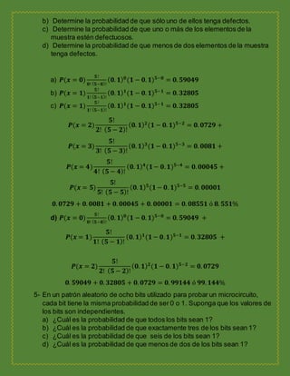 b) Determine la probabilidad de que sólo uno de ellos tenga defectos.
c) Determine la probabilidad de que uno o más de los elementos de la
muestra estén defectuosos.
d) Determine la probabilidad de que menos de dos elementos de la muestra
tenga defectos.
a) 𝑷(𝒙 = 𝟎)
𝟓!
𝟎! ( 𝟓−𝟎)!
( 𝟎. 𝟏) 𝟎
(𝟏 − 𝟎. 𝟏) 𝟓−𝟎
= 𝟎. 𝟓𝟗𝟎𝟒𝟗
b) 𝑷(𝒙 = 𝟏)
𝟓!
𝟏! ( 𝟓−𝟏)!
( 𝟎. 𝟏) 𝟏
(𝟏 − 𝟎. 𝟏) 𝟓−𝟏
= 𝟎. 𝟑𝟐𝟖𝟎𝟓
c) 𝑷(𝒙 = 𝟏)
𝟓!
𝟏! ( 𝟓−𝟏)!
( 𝟎. 𝟏) 𝟏
(𝟏 − 𝟎. 𝟏) 𝟓−𝟏
= 𝟎. 𝟑𝟐𝟖𝟎𝟓
𝑷(𝒙 = 𝟐)
𝟓!
𝟐! ( 𝟓 − 𝟐)!
( 𝟎. 𝟏) 𝟐
(𝟏 − 𝟎. 𝟏) 𝟓−𝟐
= 𝟎. 𝟎𝟕𝟐𝟗 +
𝑷(𝒙 = 𝟑)
𝟓!
𝟑! ( 𝟓 − 𝟑)!
( 𝟎. 𝟏) 𝟑
(𝟏 − 𝟎. 𝟏) 𝟓−𝟑
= 𝟎. 𝟎𝟎𝟖𝟏 +
𝑷(𝒙 = 𝟒)
𝟓!
𝟒! ( 𝟓 − 𝟒)!
( 𝟎. 𝟏) 𝟒
(𝟏− 𝟎. 𝟏) 𝟓−𝟒
= 𝟎. 𝟎𝟎𝟎𝟒𝟓 +
𝑷(𝒙 = 𝟓)
𝟓!
𝟓! ( 𝟓 − 𝟓)!
( 𝟎. 𝟏) 𝟓
(𝟏− 𝟎. 𝟏) 𝟓−𝟓
= 𝟎. 𝟎𝟎𝟎𝟎𝟏
𝟎. 𝟎𝟕𝟐𝟗 + 𝟎. 𝟎𝟎𝟖𝟏 + 𝟎. 𝟎𝟎𝟎𝟒𝟓 + 𝟎. 𝟎𝟎𝟎𝟎𝟏 = 𝟎. 𝟎𝟖𝟓𝟓𝟏 ó 𝟖. 𝟓𝟓𝟏%
d) 𝑷(𝒙 = 𝟎)
𝟓!
𝟎! ( 𝟓−𝟎)!
( 𝟎. 𝟏) 𝟎
(𝟏 − 𝟎. 𝟏) 𝟓−𝟎
= 𝟎. 𝟓𝟗𝟎𝟒𝟗 +
𝑷(𝒙 = 𝟏)
𝟓!
𝟏! ( 𝟓 − 𝟏)!
( 𝟎. 𝟏) 𝟏
(𝟏− 𝟎. 𝟏) 𝟓−𝟏
= 𝟎. 𝟑𝟐𝟖𝟎𝟓 +
𝑷(𝒙 = 𝟐)
𝟓!
𝟐! ( 𝟓 − 𝟐)!
( 𝟎. 𝟏) 𝟐
(𝟏 − 𝟎. 𝟏) 𝟓−𝟐
= 𝟎. 𝟎𝟕𝟐𝟗
𝟎. 𝟓𝟗𝟎𝟒𝟗 + 𝟎. 𝟑𝟐𝟖𝟎𝟓 + 𝟎. 𝟎𝟕𝟐𝟗 = 𝟎. 𝟗𝟗𝟏𝟒𝟒 ó 𝟗𝟗. 𝟏𝟒𝟒%
5- En un patrón aleatorio de ocho bits utilizado para probar un microcircuito,
cada bit tiene la misma probabilidad de ser 0 o 1. Suponga que los valores de
los bits son independientes.
a) ¿Cuál es la probabilidad de que todos los bits sean 1?
b) ¿Cuál es la probabilidad de que exactamente tres de los bits sean 1?
c) ¿Cuál es la probabilidad de que seis de los bits sean 1?
d) ¿Cuál es la probabilidad de que menos de dos de los bits sean 1?
 