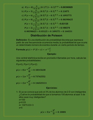 a) 𝑷(𝒙 = 𝟖)
𝟖!
𝟖! ( 𝟖−𝟖)!
( 𝟎. 𝟏) 𝟖
(𝟏− 𝟎. 𝟓) 𝟖−𝟖
= 0.00390625
b) 𝑷(𝒙 = 𝟑)
𝟖!
𝟑! ( 𝟖−𝟑)!
( 𝟎. 𝟓) 𝟑
(𝟏 − 𝟎. 𝟓) 𝟖−𝟑
= 𝟎. 𝟐𝟏𝟖𝟕𝟓
c) 𝑷(𝒙 = 𝟔)
𝟖!
𝟔! ( 𝟖−𝟔)!
( 𝟎. 𝟓) 𝟔
(𝟏 − 𝟎. 𝟓) 𝟖−𝟔
= 𝟎. 𝟏𝟎𝟗𝟑𝟕𝟕𝟓
d) 𝑷(𝒙 = 𝟎)
𝟖!
𝟎! ( 𝟖−𝟎)!
( 𝟎. 𝟓) 𝟎
(𝟏 − 𝟎. 𝟓) 𝟖−𝟎
= 𝟎. 𝟎𝟎𝟑𝟗𝟎𝟔𝟐𝟓
𝑷(𝒙 = 𝟏)
𝟖!
𝟏! ( 𝟖−𝟏)!
( 𝟎. 𝟓) 𝟏
(𝟏 − 𝟎. 𝟓) 𝟖−𝟏
=0.03125
𝑷(𝒙 = 𝟐)
𝟖!
𝟐! ( 𝟖−𝟐)!
( 𝟎. 𝟓) 𝟐
(𝟏 − 𝟎. 𝟓) 𝟖−𝟐
= 0.109375
𝟎. 𝟎𝟎𝟑𝟗𝟎𝟔𝟐𝟓 + 𝟎. 𝟎𝟑𝟏𝟐𝟓 + 𝟎. 𝟏𝟎𝟗𝟑𝟕𝟓 = 𝟎. 𝟏𝟒𝟒𝟓𝟑𝟏
Distribución de Poisson
Definición: Es una distribución de probabilidad discretaque expresaa
partir de una frecuenciade ocurrencia media, la probabilidad de que ocurra
un determinado número de eventos durante un cierto periodo de tiempo.
Formula: 𝒑( 𝒙) = 𝑷 ( 𝑿 = 𝒙) = 𝒆−𝝀 𝝀 𝒙
𝒙!
Ejemplo:
Una central telefónicarecibe en promedio 4 llamadas por hora, calcula las
siguientes probabilidades:
P(x=0), P(x=1) P(x=2)
𝒑( 𝒙 = 𝟎) 𝒆−𝟒
𝟒 𝟎
𝟎!
= 𝟎. 𝟏𝟖𝟑𝟏𝟓𝟔𝟑𝟖
𝒑( 𝒙 = 𝟏) 𝒆−𝟒
𝟒 𝟏
𝟏!
= 𝟎. 𝟕𝟑𝟕𝟔𝟐𝟓𝟓𝟐
𝒑( 𝒙 = 𝟐) 𝒆−𝟒
𝟒 𝟐
𝟐!
= 𝟎. 𝟏𝟒𝟔𝟓𝟐𝟓𝟏𝟏𝟏
Ejercicios:
1- Si ya se conoce que solo el 3% de los alumnos de 2-D son inteligentes
¿Cuál es la probabilidad de que si tomamos 100 alumnos al azar 5 de
ellos sean muy inteligentes?
n=100
p=0.03
λ= 100*0.03= 3
x=5
𝒑( 𝒙 = 𝟓) 𝒆−𝟑
𝟑 𝟓
𝟓!
= 𝟎. 𝟏𝟎𝟎𝟖𝟏
 