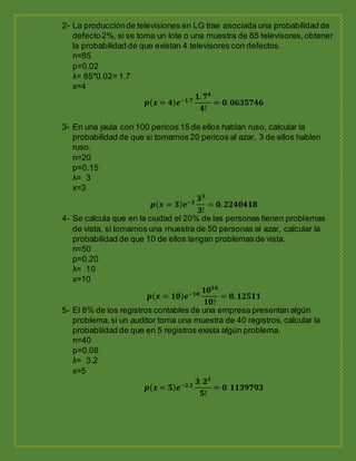2- La producciónde televisiones en LG trae asociada una probabilidad de
defecto2%, si se toma un lote o una muestra de 85 televisores,obtener
la probabilidad de que existan 4 televisores con defectos.
n=85
p=0.02
λ= 85*0.02= 1.7
x=4
𝒑( 𝒙 = 𝟒) 𝒆−𝟏.𝟕
𝟏. 𝟕 𝟒
𝟒!
= 𝟎. 𝟎𝟔𝟑𝟓𝟕𝟒𝟔
3- En una jaula con 100 pericos 15 de ellos hablan ruso, calcular la
probabilidad de que si tomamos 20 pericos al azar, 3 de ellos hablen
ruso.
n=20
p=0.15
λ= 3
x=3
𝒑( 𝒙 = 𝟑) 𝒆−𝟑
𝟑 𝟑
𝟑!
= 𝟎. 𝟐𝟐𝟒𝟎𝟒𝟏𝟖
4- Se calcula que en la ciudad el 20% de las personas tienen problemas
de vista, si tomamos una muestra de 50 personas al azar, calcular la
probabilidad de que 10 de ellos tengan problemas de vista.
n=50
p=0.20
λ= 10
x=10
𝒑( 𝒙 = 𝟏𝟎) 𝒆−𝟏𝟎
𝟏𝟎 𝟏𝟎
𝟏𝟎!
= 𝟎. 𝟏𝟐𝟓𝟏𝟏
5- El 8% de los registros contables de una empresa presentan algún
problema,si un auditor toma una muestra de 40 registros,calcular la
probabilidad de que en 5 registros exista algún problema.
n=40
p=0.08
λ= 3.2
x=5
𝒑( 𝒙 = 𝟓) 𝒆−𝟑.𝟐
𝟑. 𝟐 𝟓
𝟓!
= 𝟎. 𝟏𝟏𝟑𝟗𝟕𝟗𝟑
 