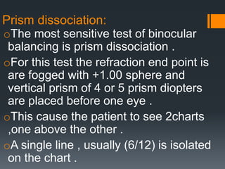 Prism dissociation:
oThe most sensitive test of binocular
balancing is prism dissociation .
oFor this test the refraction end point is
are fogged with +1.00 sphere and
vertical prism of 4 or 5 prism diopters
are placed before one eye .
oThis cause the patient to see 2charts
,one above the other .
oA single line , usually (6/12) is isolated
on the chart .
 
