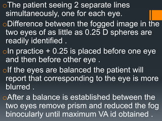 oThe patient seeing 2 separate lines
simultaneously, one for each eye.
oDifference between the fogged image in the
two eyes of as little as 0.25 D spheres are
readily identified .
oIn practice + 0.25 is placed before one eye
and then before other eye .
oIf the eyes are balanced the patient will
report that corresponding to the eye is more
blurred .
oAfter a balance is established between the
two eyes remove prism and reduced the fog
binocularly until maximum VA id obtained .
 