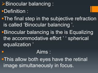 Binocular balancing :
Definition :
The final step in the subjective refraction
is called ‘Binocular balancing ʼ.
Binocular balancing is the is Equalizing
the accommodative effort ʼ ʻ spherical
equalization ʼ
 Aims :
This allow both eyes have the retinal
image simultaneously in focus.
 