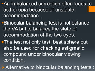 An imbalanced correction often leads to
asthenopia because of unstable
accommodation .
Binocular balancing test is not balance
the VA but to balance the state of
accommodation of the two eyes.
The test not only test best sphere but
also be used for checking astigmatic
compound under binocular viewing
condition.
Alternative to binocular balancing tests :
 