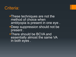 Criteria:
These techniques are not the
method of choice when
amblyopia is present in one eye .
Deep suppression should not be
present .
There should be BCVA and
essentially almost the same VA
in both eyes .
 