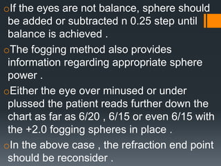 oIf the eyes are not balance, sphere should
be added or subtracted n 0.25 step until
balance is achieved .
oThe fogging method also provides
information regarding appropriate sphere
power .
oEither the eye over minused or under
plussed the patient reads further down the
chart as far as 6/20 , 6/15 or even 6/15 with
the +2.0 fogging spheres in place .
oIn the above case , the refraction end point
should be reconsider .
 