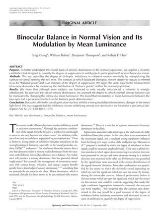 ORIGINAL ARTICLE
Binocular Balance in Normal Vision and Its
Modulation by Mean Luminance
Peng Zhang*, William Bobier†
, Benjamin Thompson‡
, and Robert F. Hess‡
ABSTRACT
Purpose. To better understand the neural basis of sensory dominance in the normal population, we applied a recently
established test designed to quantify the degree of suppression in amblyopia to participants with normal binocular vision.
Methods. This test quantifies the degree of dichoptic imbalance in coherent motion sensitivity by manipulating the
contrast of stimuli seen by the two eyes. The contrast at which balanced dichoptic motion sensitivity occurs is referred
to as the “balance point” and is an estimate of the degree of suppression. We apply the same logic to the measurement
of sensory dominance by measuring the distribution of “balance points” within the normal population.
Results. We show that although most subjects are balanced or only weakly imbalanced, a minority is strongly
imbalanced. To ascertain the site of sensory dominance, we assessed the degree to which normal sensory balance can
be modulated by changing the interocular mean luminance. We found that mismatches in mean luminance between the
two eyes had a pronounced effect on the balance point determination.
Conclusions. Because cells in the lateral geniculate nucleus exhibit a strong modulation to sustained changes in the mean
light level, this may suggests that the inhibitory circuits underlying sensory eye dominance are located at a precortical site.
(Optom Vis Sci 2011;88:1072–1079)
Key Words: eye dominance, binocular balance, mean luminance
T
he current model of binocular vision involves inhibitory as well
as excitatory connections.1
Although the excitatory combina-
tion of the signals from the two eyes is well known and thought
to occur in the early layers of the striate cortex,2
the inhibitory influ-
ences have only recently been appreciated by psychophysicists.3
There
is, however, a long history of inhibitory binocular interactions in the
neurophysiological literature, especially in the lateral geniculate nu-
cleus (LGN)4–6
and cortex.7
For a balanced binocular system, that is
one that does not exhibit a sensory ocular dominance both the excit-
atory and inhibitory interocular influences are in balance. Any imbal-
ance will produce a sensory dominance that has potential clinical
implications.8
For example, the management of monovision associ-
ated with contact lenses, refractive, and cataract surgery benefits
greatly from a knowledge of sensory dominance,9–12
something that
we presently do not assess in the clinic. Motor dominance, which is
measured clinically has been shown to be uncorrelated with sensory
dominance.13
There is a need for an accurate assessment of sensory
dominance in the clinic.
Suppression associated with amblyopia is the end result of a fully
imbalanced binocular system. In this case, there is an attenuation of
the monocular signal, and a resultant strong suppressive influence
from the fixing eye’s input on that of the amblyopic eye. Mansouri et
al.14
proposed a method by which the degree of imbalance in these
signals could be measured psychophysically. They used a global mo-
tion stimulus in which signal elements moving in a coherent direction
were presented to one eye and noise elements moving in a random
direction were presented to the other eye. Performance was quantified
by the signal/noise ratio associated with correct identification of
the signal elements’ direction. Binocular combination was quanti-
fied by the extent to which the threshold varied depending on
which eye saw the signal and which eye saw the noise. By manip-
ulating the interocular contrast, balanced performance (where it
did not matter which eye saw the signal and which saw the noise)
on this motion task could be restored, suggesting that under the
right conditions (appropriate interocular contrast), the two eyes
can work together. They proposed that the contrast ratio deter-
mined in this way would be a good measure of the degree of
imbalance before excitatory summation and advocated its use in
cases of amblyopia to quantify the degree of suppression.
*BSc
†
PhD, FAAO
‡
PhD
School of Optometry, University of Waterloo, Ontario, Canada (PZ, WB),
Department of Optometry and Vision Science, University of Auckland, New Zea-
land (BT), and the Department of Ophthalmology, McGill University, Quebec,
Canada (RFH).
1040-5488/11/8809-1072/0 VOL. 88, NO. 9, PP. 1072–1079
OPTOMETRY AND VISION SCIENCE
Copyright © 2011 American Academy of Optometry
Optometry and Vision Science, Vol. 88, No. 9, September 2011
 