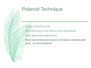 Polaroid Technique
– Fog by +1.00 OD and OS
– Same technique as the vertical prism dissociation
– Make appropriate adjustments
– Most natural binocular balance technique as diplopia and
prism are not introduced
 