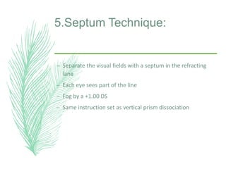5.Septum Technique:
– Separate the visual fields with a septum in the refracting
lane
– Each eye sees part of the line
– Fog by a +1.00 DS
– Same instruction set as vertical prism dissociation
 