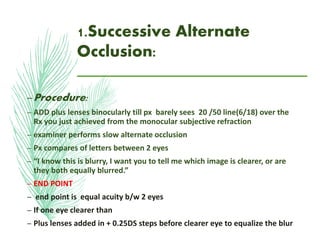 1.Successive Alternate
Occlusion:
–Procedure:
– ADD plus lenses binocularly till px barely sees 20 /50 line(6/18) over the
Rx you just achieved from the monocular subjective refraction
– examiner performs slow alternate occlusion
– Px compares of letters between 2 eyes
– “I know this is blurry, I want you to tell me which image is clearer, or are
they both equally blurred.”
– END POINT
– end point is equal acuity b/w 2 eyes
– If one eye clearer than
– Plus lenses added in + 0.25DS steps before clearer eye to equalize the blur
 