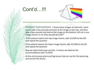 Cont’d…!!!
–Patient instructions: “I know these images are blurred, I want
you to take a few seconds and look at the image on the top, and then
take a few seconds and look at the image on the bottom, tell me is one
image clearer or are they equally blurred?”
– If the patient reports the top image clearer, add +0.25DS to the OD
and repeat the question
– If the patient reports the lower image clearer add +0.25DS to the OS
and repeat the question
– Now px report both eyes see blur it means we balance the
accommodation with +0.25DS
– At the end remove prism and fog lenses that are use for the balancing
and correct the lenses
 