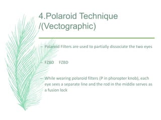4.Polaroid Technique
/(Vectographic)
– Polaroid Filters are used to partially dissociate the two eyes
– FZBD FZBD
– While wearing polaroid filters (P in phoropter knob), each
eye sees a separate line and the rod in the middle serves as
a fusion lock
 