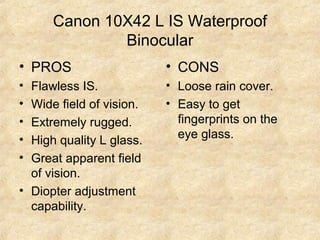 Canon 10X42 L IS Waterproof
Binocular
• PROS
• Flawless IS.
• Wide field of vision.
• Extremely rugged.
• High quality L glass.
• Great apparent field
of vision.
• Diopter adjustment
capability.
• CONS
• Loose rain cover.
• Easy to get
fingerprints on the
eye glass.