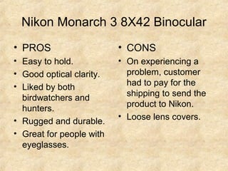 Nikon Monarch 3 8X42 Binocular
• PROS
• Easy to hold.
• Good optical clarity.
• Liked by both
birdwatchers and
hunters.
• Rugged and durable.
• Great for people with
eyeglasses.
• CONS
• On experiencing a
problem, customer
had to pay for the
shipping to send the
product to Nikon.
• Loose lens covers.