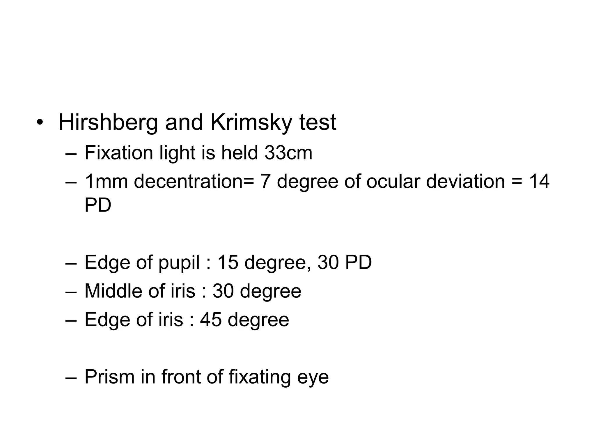 • Hirshberg and Krimsky test
  – Fixation light is held 33cm
  – 1mm decentration= 7 degree of ocular deviation = 14
    PD

  – Edge of pupil : 15 degree, 30 PD
  – Middle of iris : 30 degree
  – Edge of iris : 45 degree

  – Prism in front of fixating eye
 