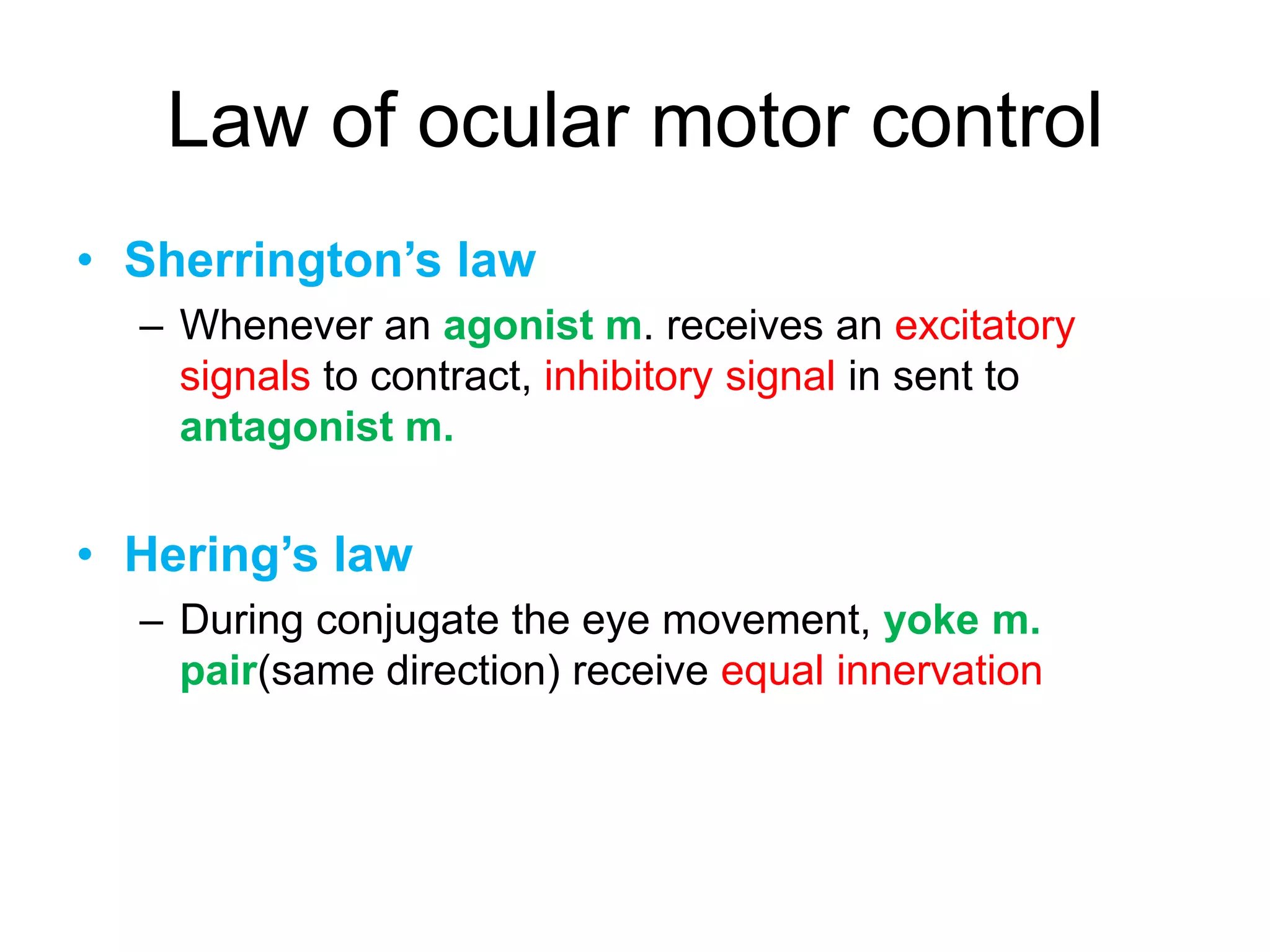 Law of ocular motor control
• Sherrington’s law
  – Whenever an agonist m. receives an excitatory
    signals to contract, inhibitory signal in sent to
    antagonist m.


• Hering’s law
  – During conjugate the eye movement, yoke m.
    pair(same direction) receive equal innervation
 