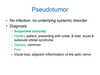 Pseudotumor
• No infection, no underlying systemic disorder
• Diagnosis
  – Suspected clinically
  – Healthy patient, presenting with unilat. & bilat. acute &
    subacute orbital syndrome
  – Diplopia :common
  – Pain
  – Visual loss: adjacent inflammation of the optic nerve
 