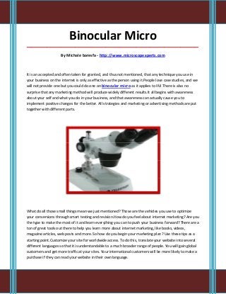 Binocular Micro
_____________________________________________________________________________________

                     By Michale baresfa - http://www.microscopexperts.com



It is an accepted and often taken for granted, and thus not mentioned, that any technique you use in
your business on the internet is only as effective as the person using it.People love case studies, and we
will not provide one but you could do one on binocular micro as it applies to IM. There is also no
surprise that any marketing method will produce widely different results.It all begins with awareness
about your self and what you do in your business, and that awareness can actually cause you to
implement positive changes for the better. All strategies and marketing or advertising methods are put
together with different parts.




What do all those small things mean we just mentioned? Those are the vehicles you use to optimize
your conversions through smart testing and revision.How do you feel about internet marketing? Are you
the type to make the most of it and learn everything you can to push your business forward? There are a
ton of great tools out there to help you learn more about internet marketing, like books, videos,
magazine articles, web posts and more. So how do you begin your marketing plan? Use these tips as a
starting point.Customize your site for worldwide access. To do this, translate your website into several
different languages so that it is understandable to a much broader range of people. You will gain global
customers and get more traffic at your sites. Your international customers will be more likely to make a
purchase if they can read your website in their own language.
 